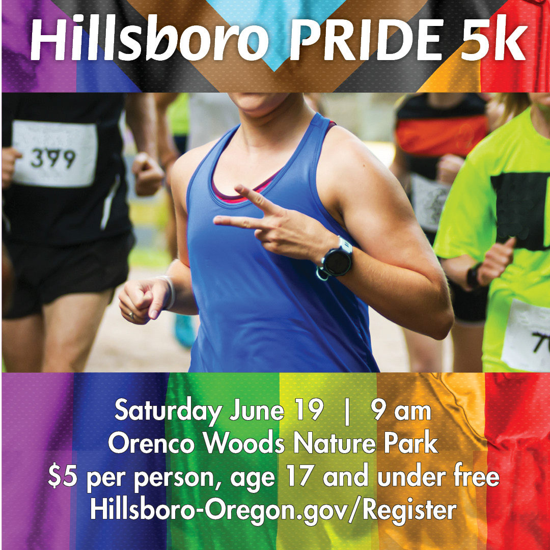 Hillsboro Pride 5k, Saturday, June 19, 9 am. Orenco Woods Nature Park. $5 per person, ages 17 and under free.